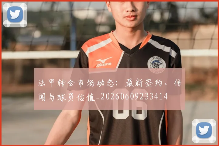 法甲转会市场动态：最新签约、传闻与球员估值_20260609233414