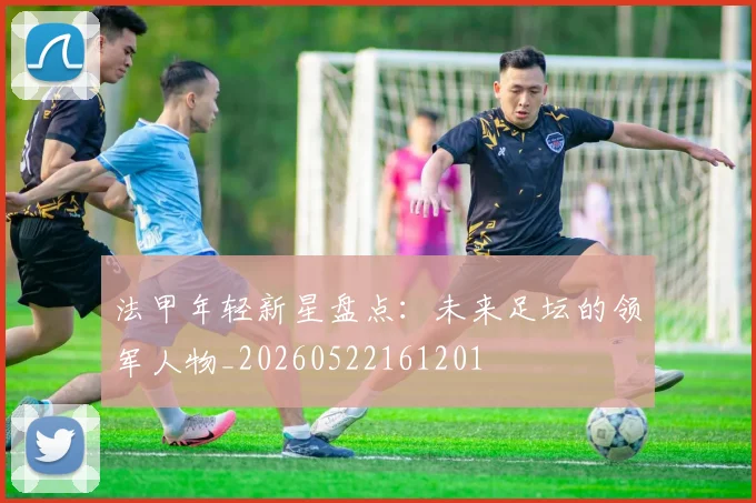 法甲年轻新星盘点:未来足坛的领军人物_20260522161201
